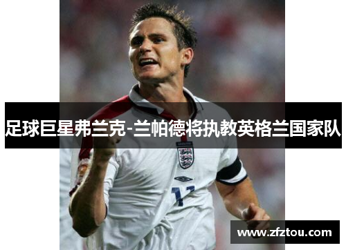 足球巨星弗兰克-兰帕德将执教英格兰国家队